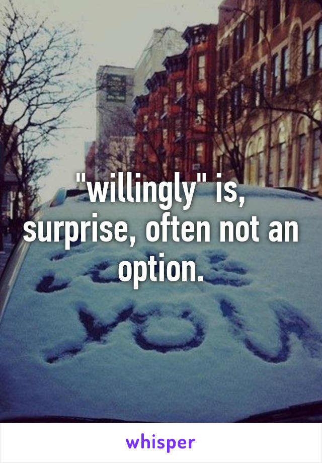 "willingly" is, surprise, often not an option.