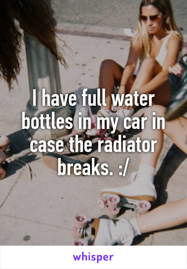 I have full water bottles in my car in case the radiator breaks. :/