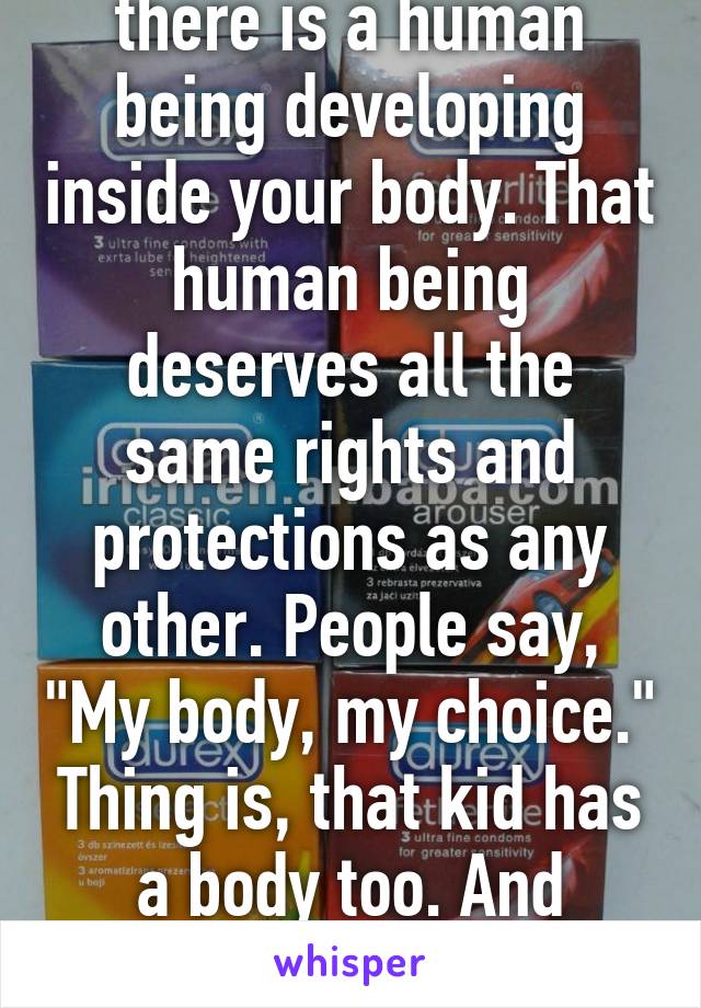 Once you're pregnant, there is a human being developing inside your body. That human being deserves all the same rights and protections as any other. People say, "My body, my choice." Thing is, that kid has a body too. And abortion takes away their choice.