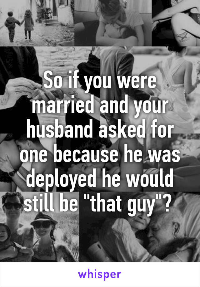 So if you were married and your husband asked for one because he was deployed he would still be "that guy"? 