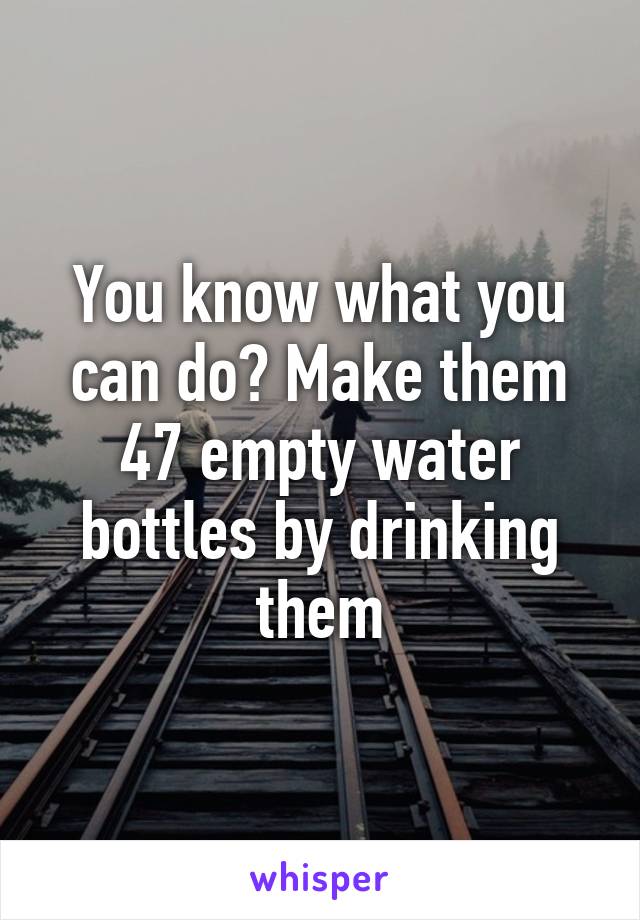 You know what you can do? Make them 47 empty water bottles by drinking them