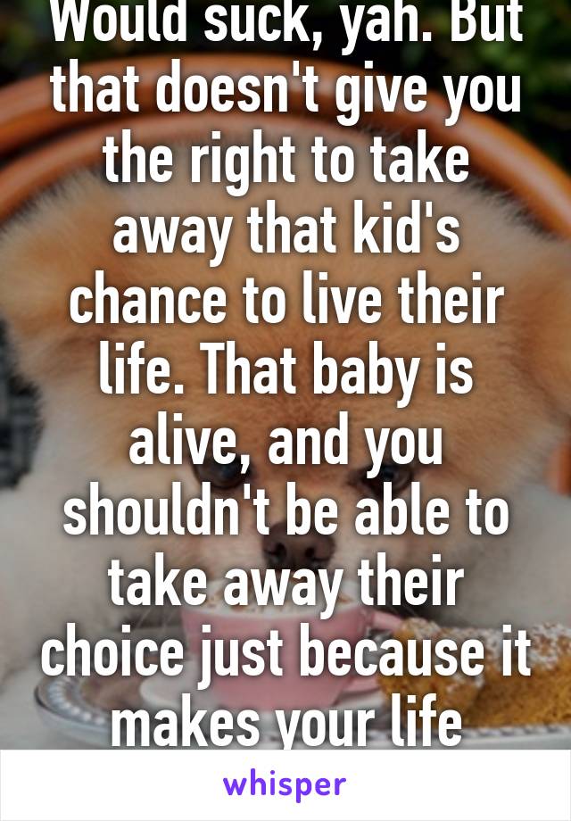 Would suck, yah. But that doesn't give you the right to take away that kid's chance to live their life. That baby is alive, and you shouldn't be able to take away their choice just because it makes your life easier.