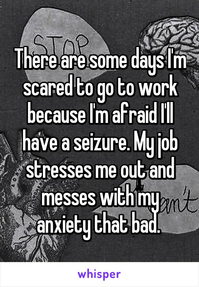 There are some days I'm scared to go to work because I'm afraid I'll have a seizure. My job stresses me out and messes with my anxiety that bad. 