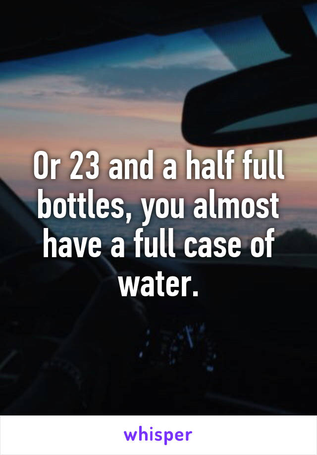 Or 23 and a half full bottles, you almost have a full case of water.