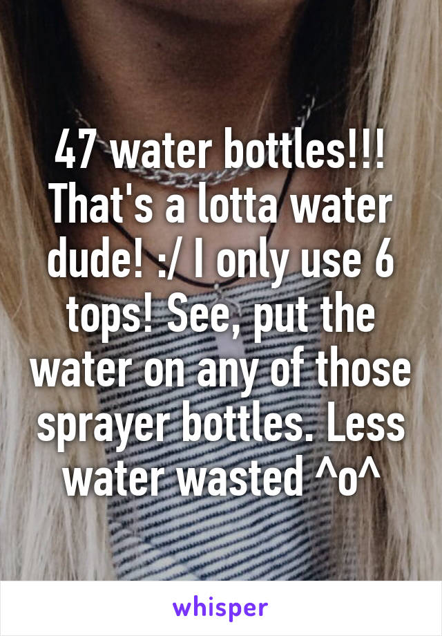47 water bottles!!! That's a lotta water dude! :/ I only use 6 tops! See, put the water on any of those sprayer bottles. Less water wasted ^o^