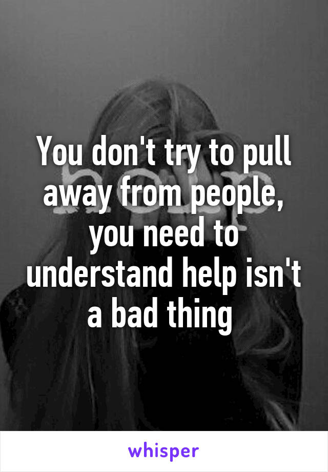 You don't try to pull away from people, you need to understand help isn't a bad thing 