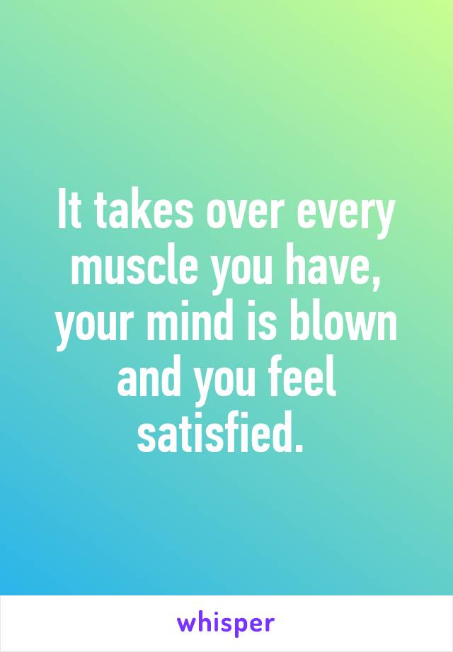 It takes over every muscle you have, your mind is blown and you feel satisfied. 