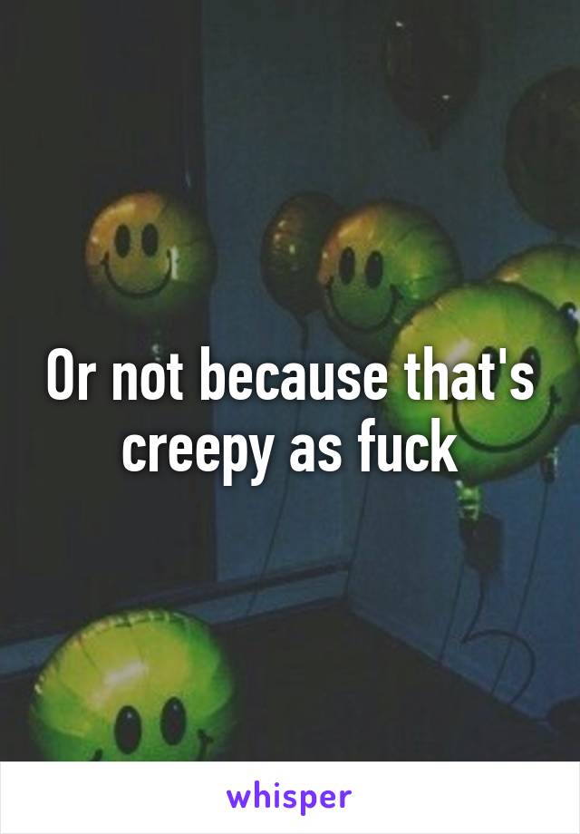 Or not because that's creepy as fuck