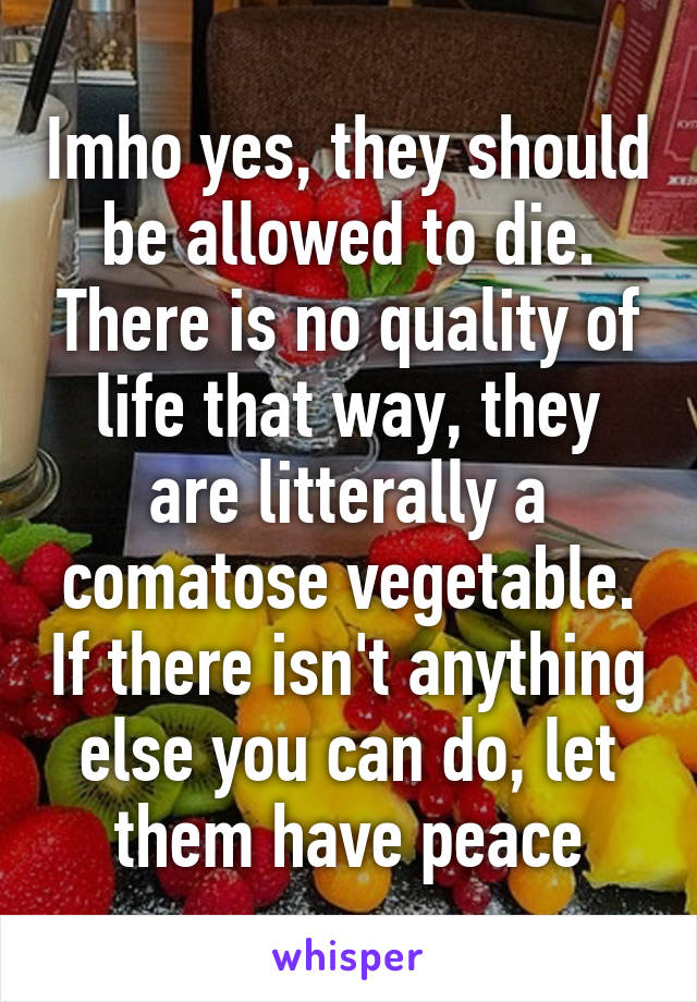 Imho yes, they should be allowed to die. There is no quality of life that way, they are litterally a comatose vegetable. If there isn't anything else you can do, let them have peace