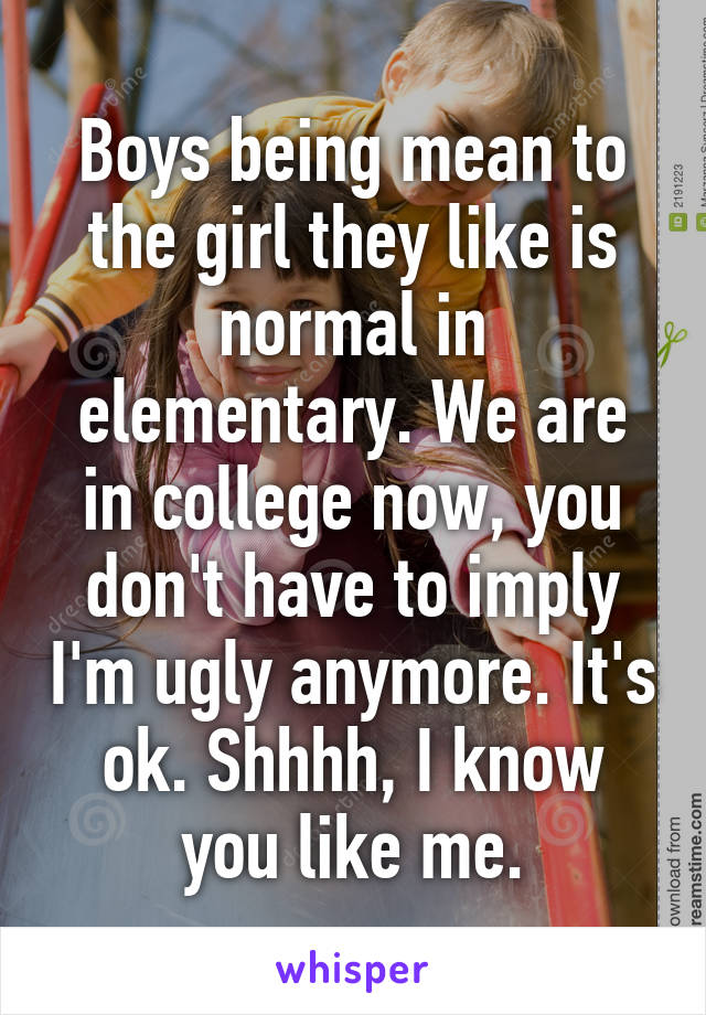 Boys being mean to the girl they like is normal in elementary. We are in college now, you don't have to imply I'm ugly anymore. It's ok. Shhhh, I know you like me.