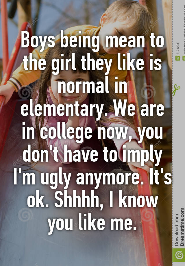 Boys being mean to the girl they like is normal in elementary. We are in college now, you don't have to imply I'm ugly anymore. It's ok. Shhhh, I know you like me.