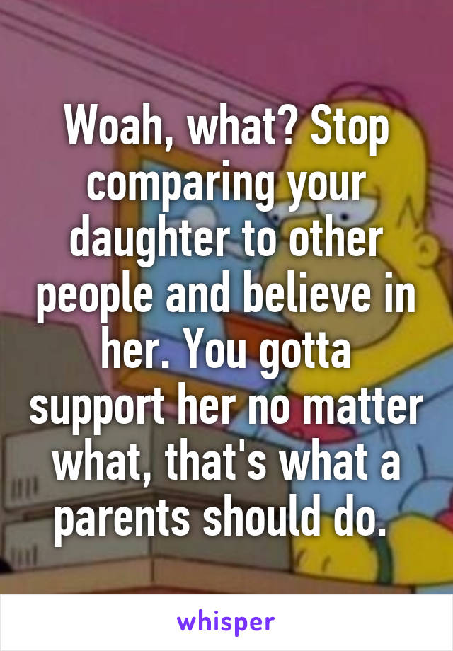 Woah, what? Stop comparing your daughter to other people and believe in her. You gotta support her no matter what, that's what a parents should do. 