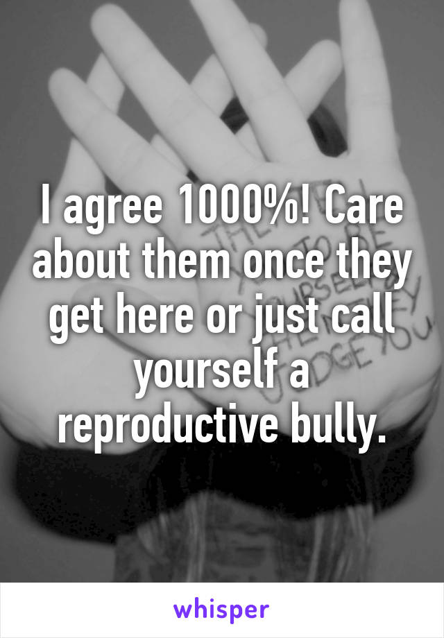 I agree 1000%! Care about them once they get here or just call yourself a reproductive bully.