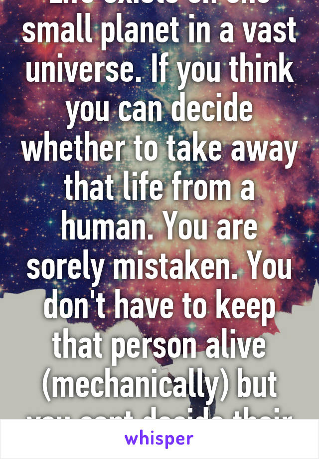 Life exists on one small planet in a vast universe. If you think you can decide whether to take away that life from a human. You are sorely mistaken. You don't have to keep that person alive (mechanically) but you cant decide their fate