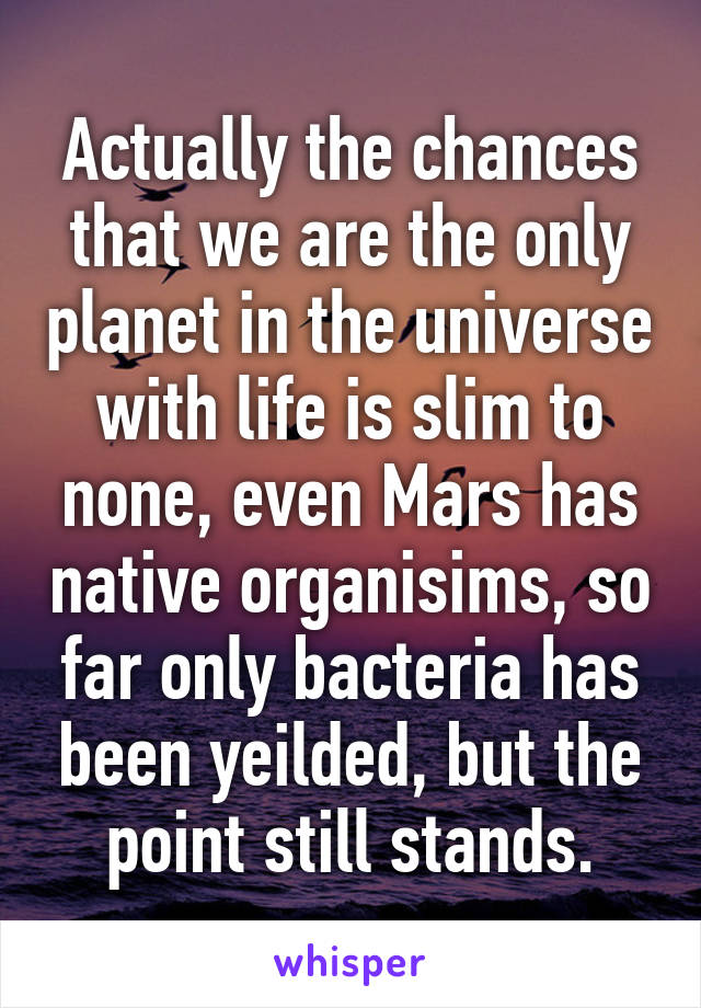 Actually the chances that we are the only planet in the universe with life is slim to none, even Mars has native organisims, so far only bacteria has been yeilded, but the point still stands.