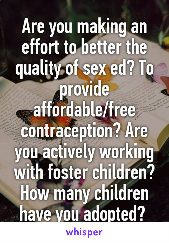 Are you making an effort to better the quality of sex ed? To provide affordable/free contraception? Are you actively working with foster children? How many children have you adopted? 