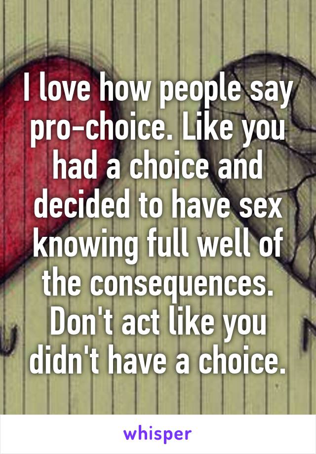 I love how people say pro-choice. Like you had a choice and decided to have sex knowing full well of the consequences. Don't act like you didn't have a choice.