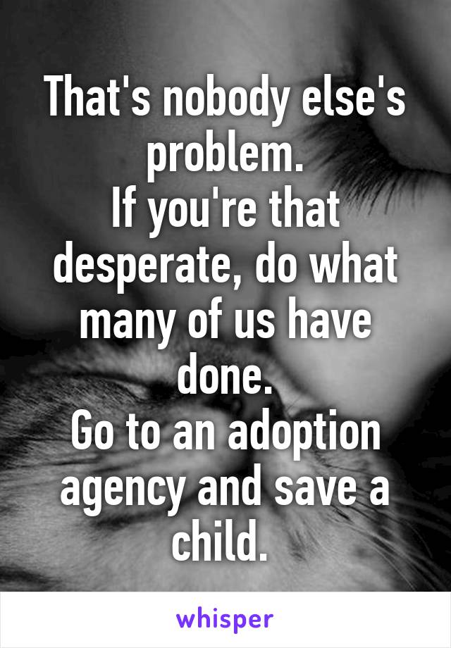 That's nobody else's problem.
If you're that desperate, do what many of us have done.
Go to an adoption agency and save a child. 