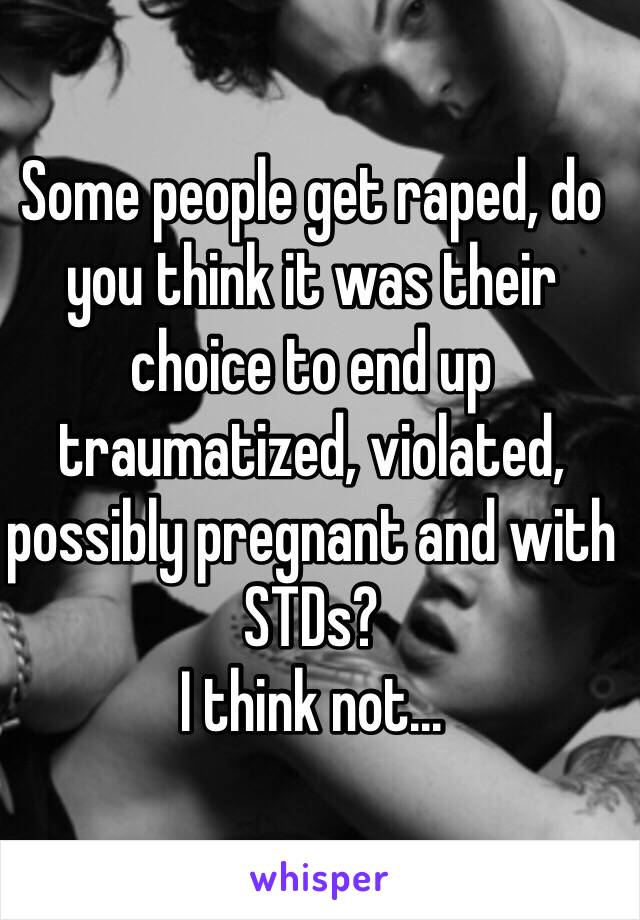 Some people get raped, do you think it was their choice to end up traumatized, violated, possibly pregnant and with STDs? 
I think not...