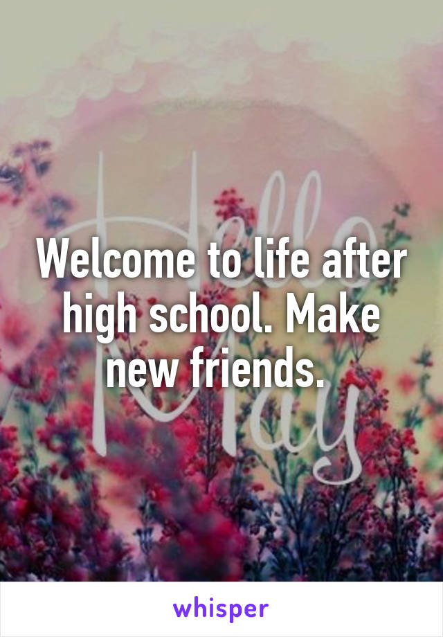 Welcome to life after high school. Make new friends. 