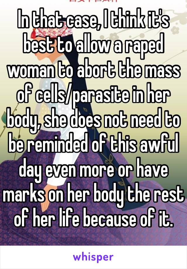 In that case, I think it's best to allow a raped woman to abort the mass of cells/parasite in her body, she does not need to be reminded of this awful day even more or have marks on her body the rest of her life because of it.