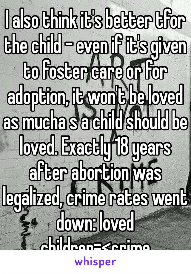 I also think it's better tfor the child - even if it's given to foster care or for adoption, it won't be loved as mucha s a child should be loved. Exactly 18 years after abortion was legalized, crime rates went down: loved children=<crime