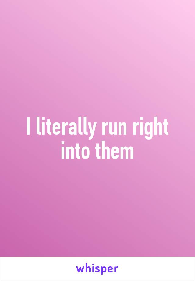 I literally run right into them