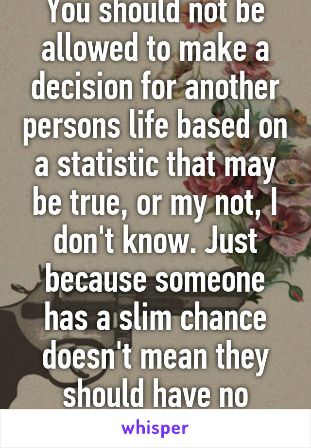 You should not be allowed to make a decision for another persons life based on a statistic that may be true, or my not, I don't know. Just because someone has a slim chance doesn't mean they should have no chance