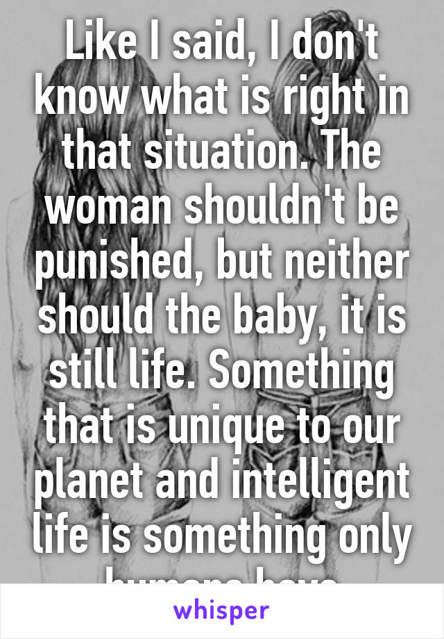 Like I said, I don't know what is right in that situation. The woman shouldn't be punished, but neither should the baby, it is still life. Something that is unique to our planet and intelligent life is something only humans have