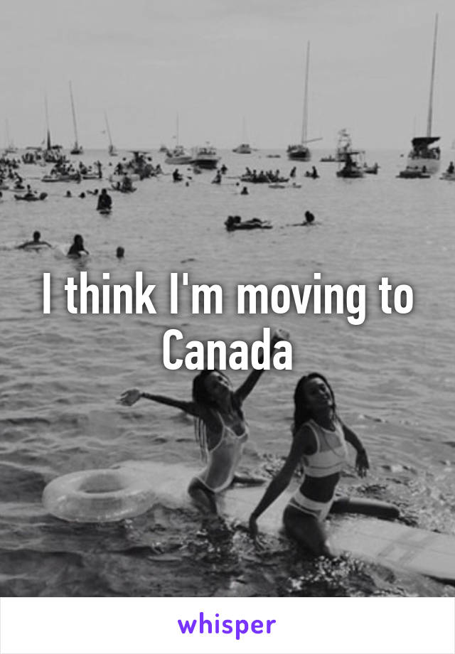 I think I'm moving to Canada