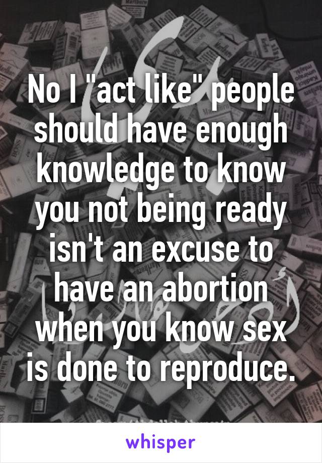 No I "act like" people should have enough knowledge to know you not being ready isn't an excuse to have an abortion when you know sex is done to reproduce.