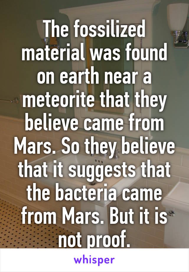 The fossilized material was found on earth near a meteorite that they believe came from Mars. So they believe that it suggests that the bacteria came from Mars. But it is not proof.