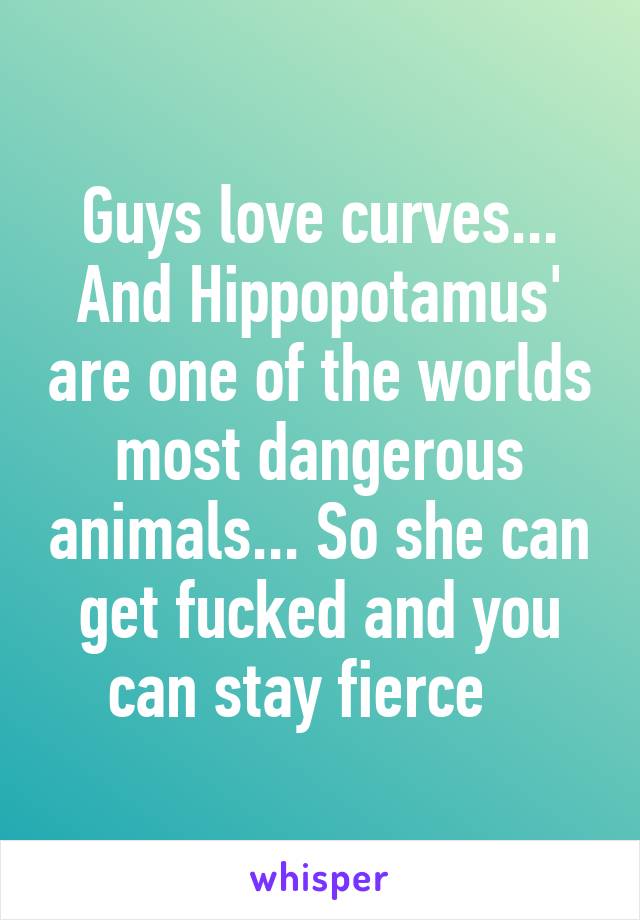 Guys love curves... And Hippopotamus' are one of the worlds most dangerous animals... So she can get fucked and you can stay fierce   
