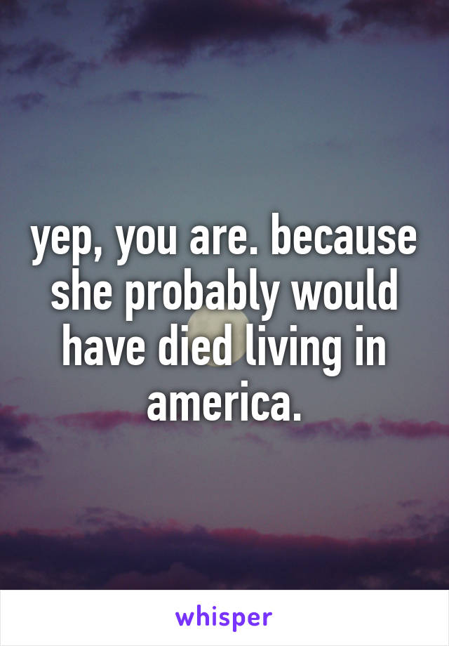 yep, you are. because she probably would have died living in america.