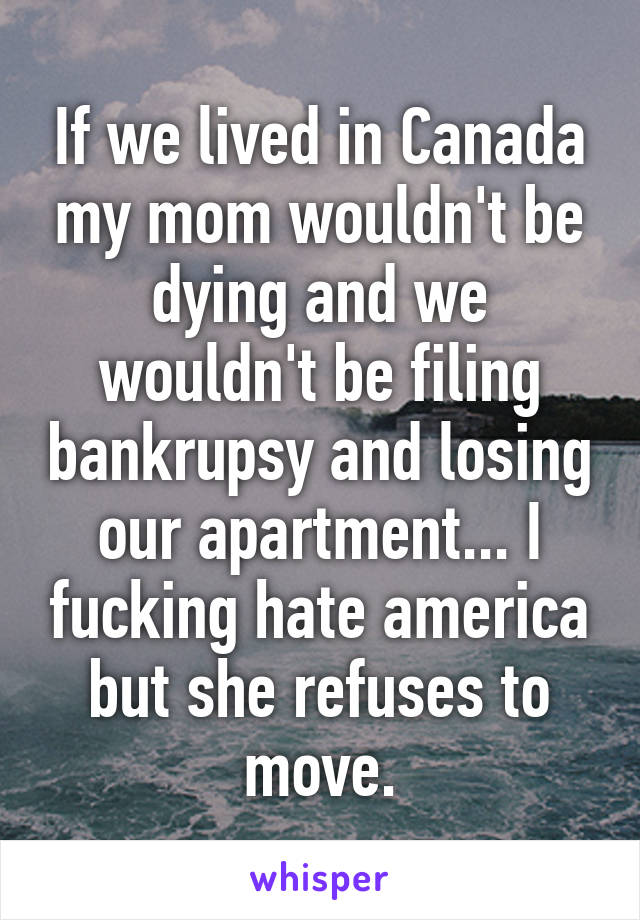 If we lived in Canada my mom wouldn't be dying and we wouldn't be filing bankrupsy and losing our apartment... I fucking hate america but she refuses to move.