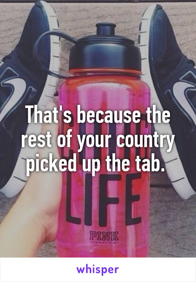 That's because the rest of your country picked up the tab. 