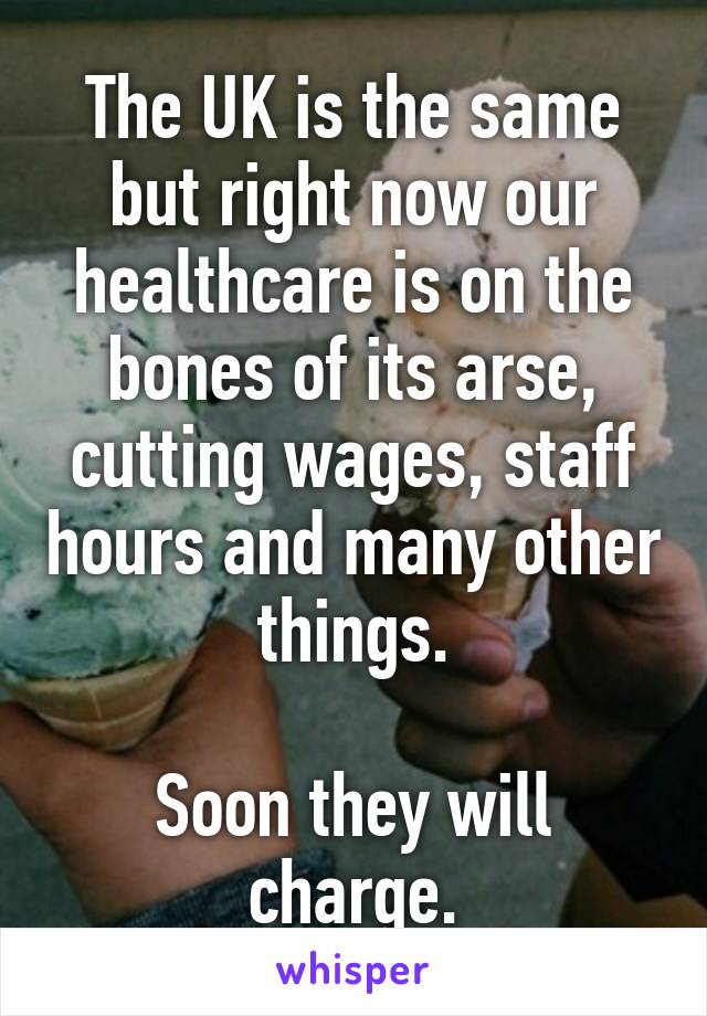 The UK is the same but right now our healthcare is on the bones of its arse, cutting wages, staff hours and many other things.

Soon they will charge.