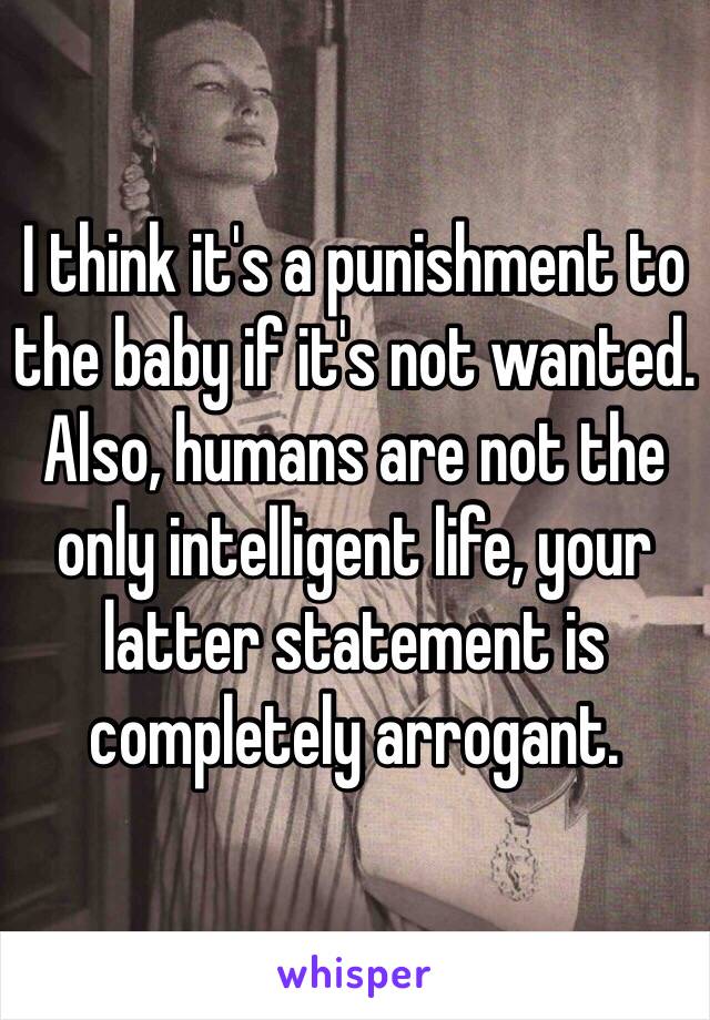I think it's a punishment to the baby if it's not wanted. 
Also, humans are not the only intelligent life, your latter statement is completely arrogant. 