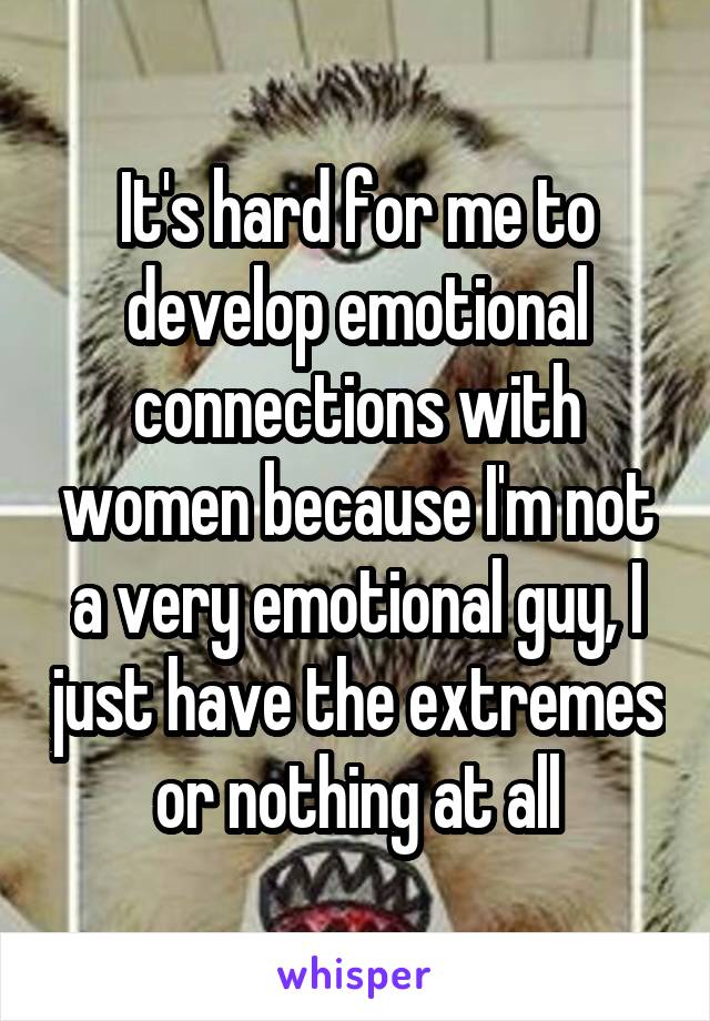 It's hard for me to develop emotional connections with women because I'm not a very emotional guy, I just have the extremes or nothing at all
