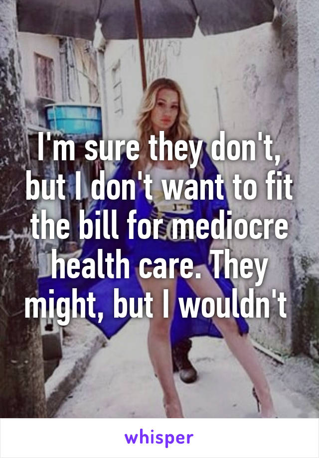 I'm sure they don't, but I don't want to fit the bill for mediocre health care. They might, but I wouldn't 