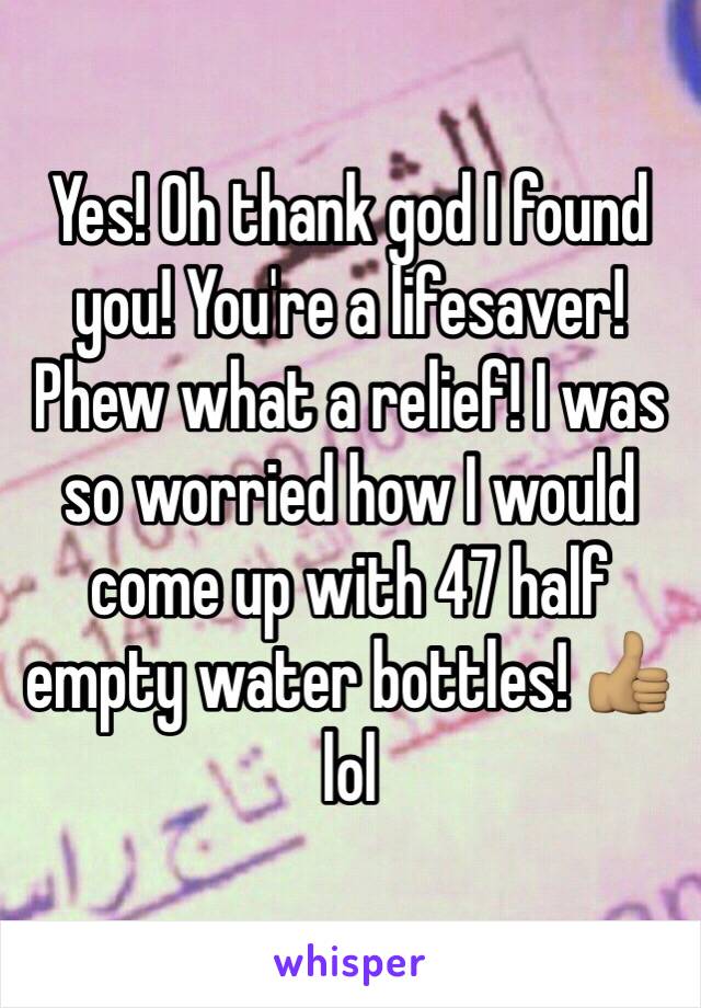 Yes! Oh thank god I found you! You're a lifesaver! Phew what a relief! I was so worried how I would come up with 47 half empty water bottles! 👍🏽 lol 