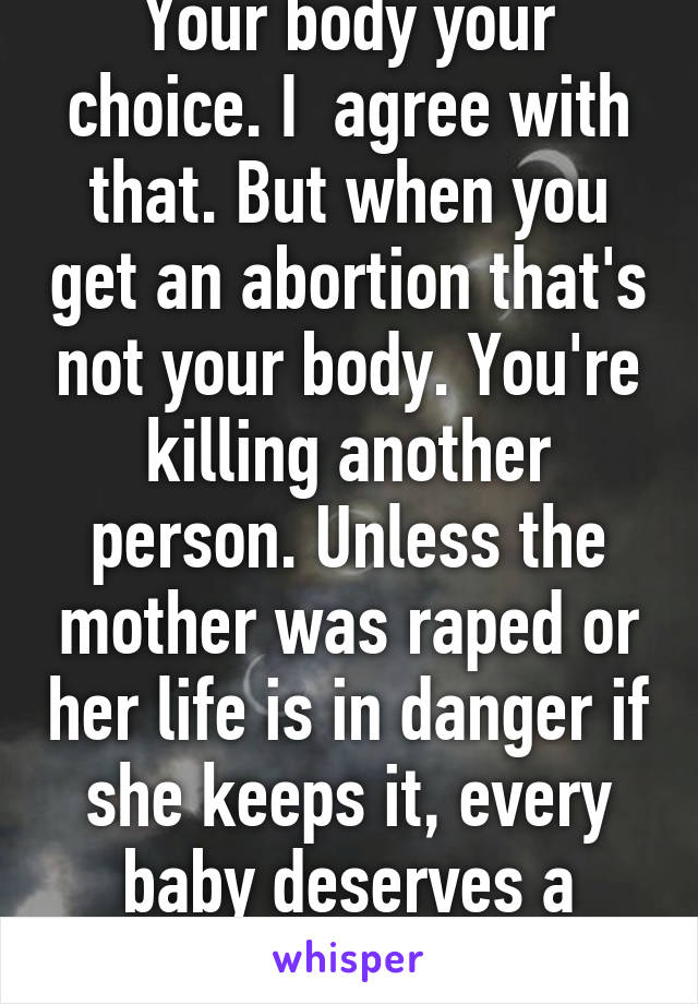 Your body your choice. I  agree with that. But when you get an abortion that's not your body. You're killing another person. Unless the mother was raped or her life is in danger if she keeps it, every baby deserves a chance at life. 