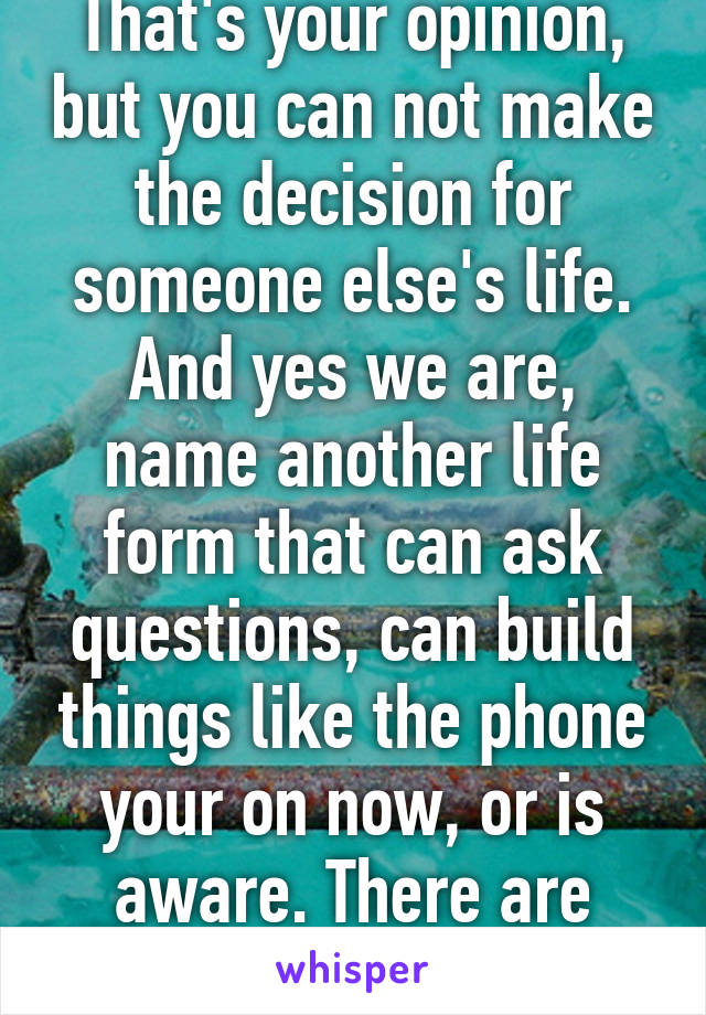 That's your opinion, but you can not make the decision for someone else's life. And yes we are, name another life form that can ask questions, can build things like the phone your on now, or is aware. There are none but us.