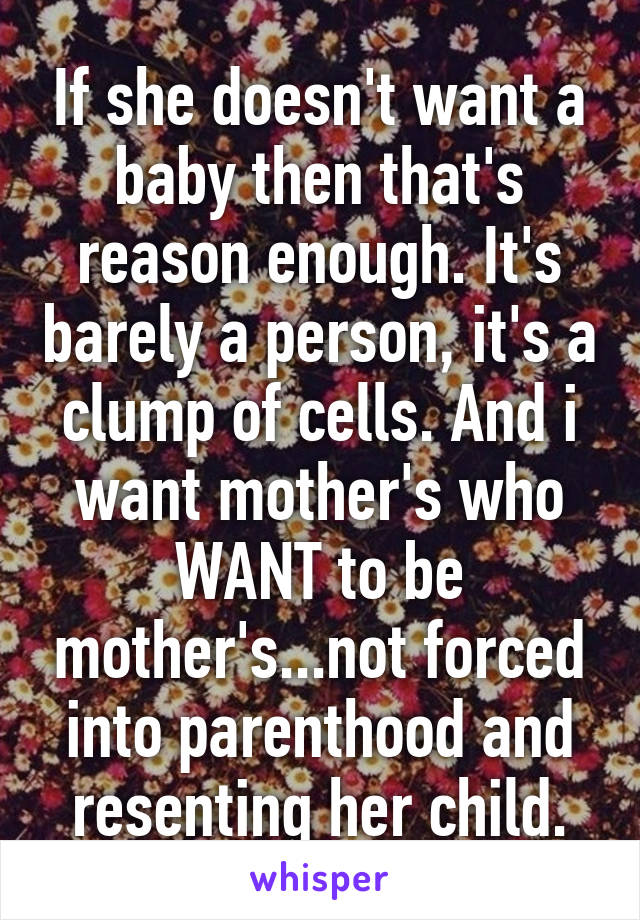 If she doesn't want a baby then that's reason enough. It's barely a person, it's a clump of cells. And i want mother's who WANT to be mother's...not forced into parenthood and resenting her child.