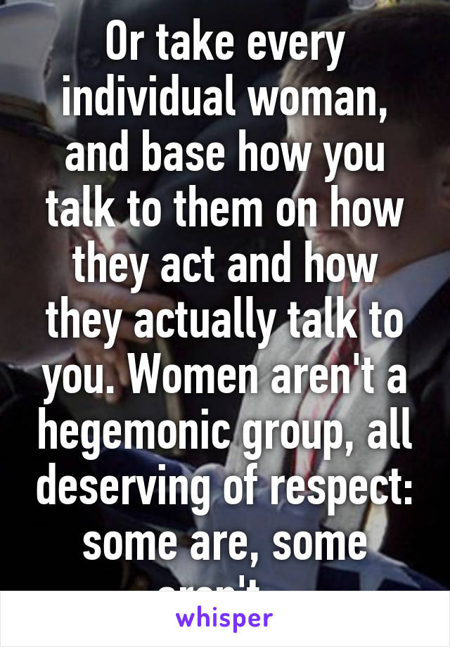 Or take every individual woman, and base how you talk to them on how they act and how they actually talk to you. Women aren't a hegemonic group, all deserving of respect: some are, some aren't.  