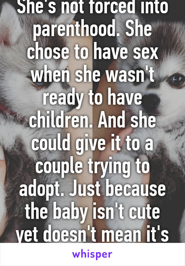 She's not forced into parenthood. She chose to have sex when she wasn't ready to have children. And she could give it to a couple trying to adopt. Just because the baby isn't cute yet doesn't mean it's not a person. 