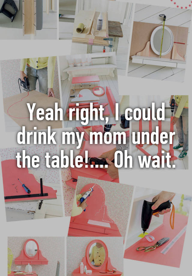 Yeah right, I could drink my mom under the table!.... Oh wait.