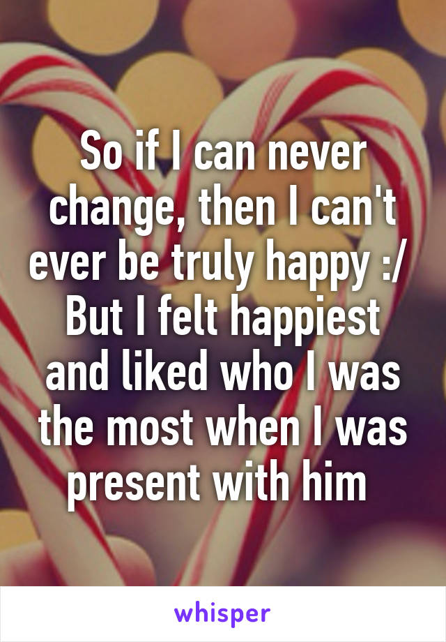 So if I can never change, then I can't ever be truly happy :/ 
But I felt happiest and liked who I was the most when I was present with him 