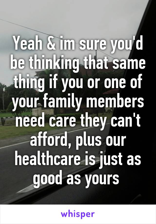 Yeah & im sure you'd be thinking that same thing if you or one of your family members need care they can't afford, plus our healthcare is just as good as yours 