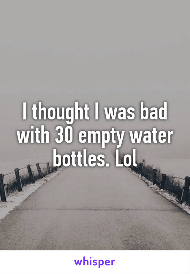 I thought I was bad with 30 empty water bottles. Lol